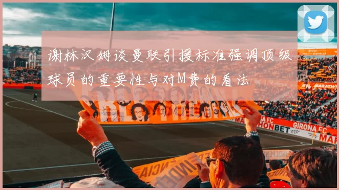 谢林汉姆谈曼联引援标准强调顶级球员的重要性与对M费的看法