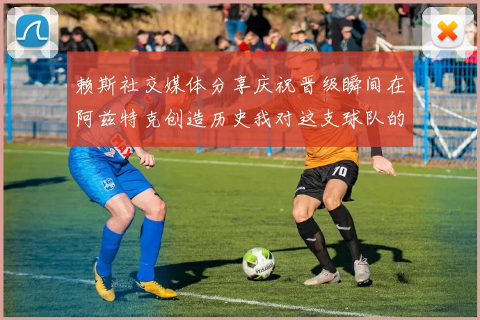 赖斯社交媒体分享庆祝晋级瞬间在阿兹特克创造历史我对这支球队的热爱无以言表