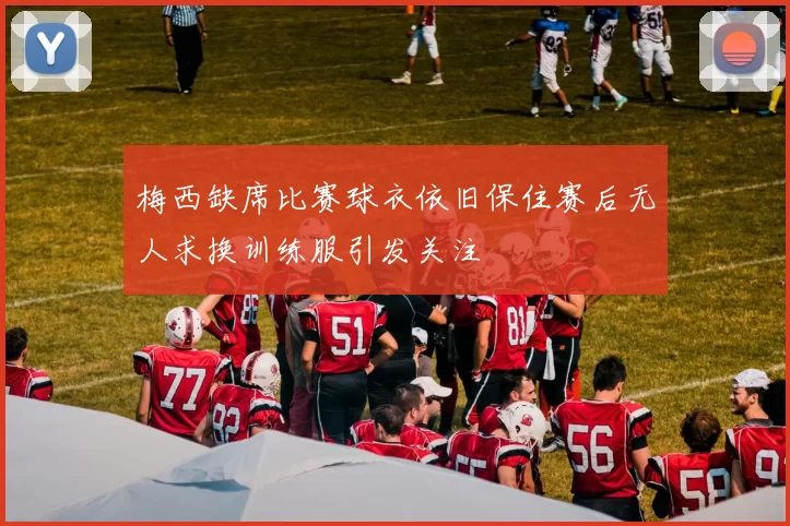 梅西缺席比赛球衣依旧保住赛后无人求换训练服引发关注