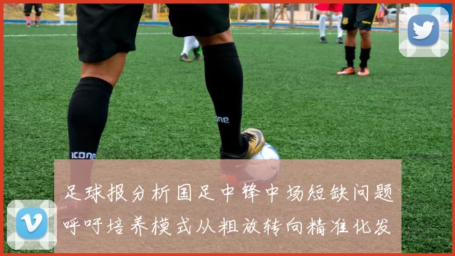 足球报分析国足中锋中场短缺问题呼吁培养模式从粗放转向精准化发展