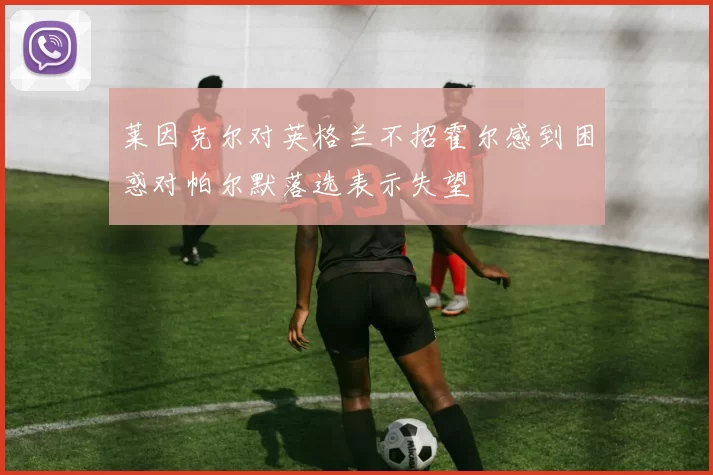 莱因克尔对英格兰不招霍尔感到困惑对帕尔默落选表示失望